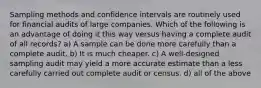 Sampling methods and confidence intervals are routinely used for financial audits of large companies. Which of the following is an advantage of doing it this way versus having a complete audit of all records? a) A sample can be done more carefully than a complete audit. b) It is much cheaper. c) A well-designed sampling audit may yield a more accurate estimate than a less carefully carried out complete audit or census. d) all of the above