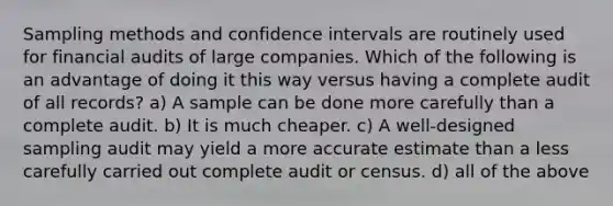 Sampling methods and confidence intervals are routinely used for financial audits of large companies. Which of the following is an advantage of doing it this way versus having a complete audit of all records? a) A sample can be done more carefully than a complete audit. b) It is much cheaper. c) A well-designed sampling audit may yield a more accurate estimate than a less carefully carried out complete audit or census. d) all of the above