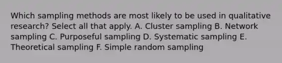 Which sampling methods are most likely to be used in qualitative research? Select all that apply. A. Cluster sampling B. Network sampling C. Purposeful sampling D. Systematic sampling E. Theoretical sampling F. Simple random sampling