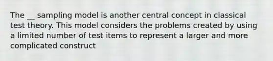 The __ sampling model is another central concept in classical test theory. This model considers the problems created by using a limited number of test items to represent a larger and more complicated construct