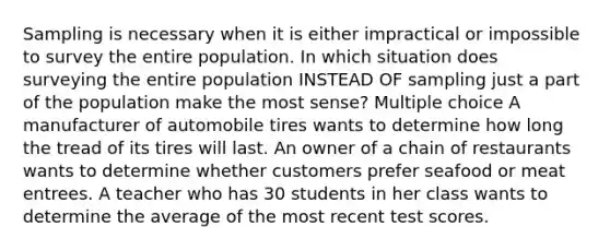 Sampling is necessary when it is either impractical or impossible to survey the entire population. In which situation does surveying the entire population INSTEAD OF sampling just a part of the population make the most sense? Multiple choice A manufacturer of automobile tires wants to determine how long the tread of its tires will last. An owner of a chain of restaurants wants to determine whether customers prefer seafood or meat entrees. A teacher who has 30 students in her class wants to determine the average of the most recent test scores.