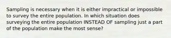 Sampling is necessary when it is either impractical or impossible to survey the entire population. In which situation does surveying the entire population INSTEAD OF sampling just a part of the population make the most sense?