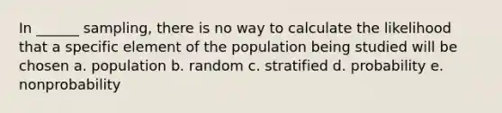 In ______ sampling, there is no way to calculate the likelihood that a specific element of the population being studied will be chosen a. population b. random c. stratified d. probability e. nonprobability