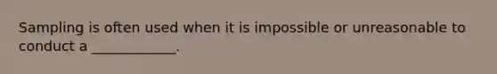 Sampling is often used when it is impossible or unreasonable to conduct a ____________.