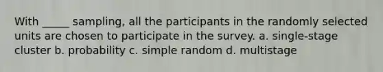 With _____ sampling, all the participants in the randomly selected units are chosen to participate in the survey. a. single-stage cluster b. probability c. simple random d. multistage