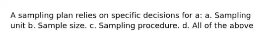 A sampling plan relies on specific decisions for a: a. Sampling unit b. Sample size. c. Sampling procedure. d. All of the above