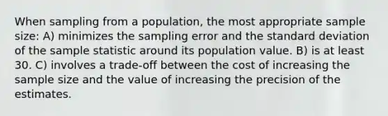 When sampling from a population, the most appropriate sample size: A) minimizes the sampling error and the standard deviation of the sample statistic around its population value. B) is at least 30. C) involves a trade-off between the cost of increasing the sample size and the value of increasing the precision of the estimates.