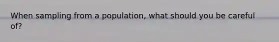 When sampling from a population, what should you be careful of?
