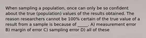 When sampling a population, once can only be so confident about the true (population) values of the results obtained. The reason researchers cannot be 100% certain of the true value of a result from a sample is because of _____. A) measurement error B) margin of error C) sampling error D) all of these