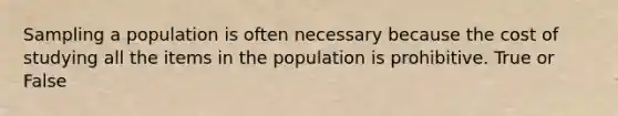 Sampling a population is often necessary because the cost of studying all the items in the population is prohibitive. True or False