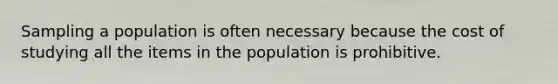 Sampling a population is often necessary because the cost of studying all the items in the population is prohibitive.