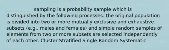 ___________ sampling is a probability sample which is distinguished by the following processes: the original population is divided into two or more mutually exclusive and exhaustive subsets (e.g., males and females) and simple random samples of elements from two or more subsets are selected independently of each other. Cluster Stratified Single Random Systematic