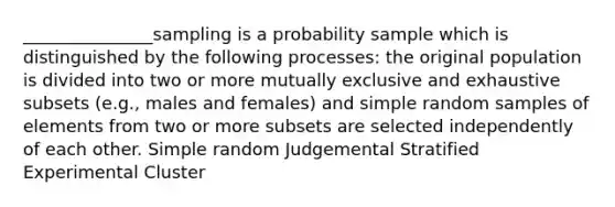 _______________sampling is a probability sample which is distinguished by the following processes: the original population is divided into two or more mutually exclusive and exhaustive subsets (e.g., males and females) and simple random samples of elements from two or more subsets are selected independently of each other. Simple random Judgemental Stratified Experimental Cluster