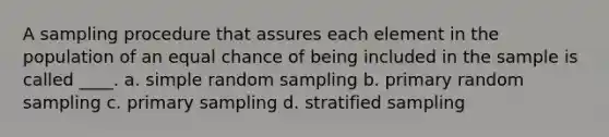 A sampling procedure that assures each element in the population of an equal chance of being included in the sample is called ____. a. simple random sampling b. primary random sampling c. primary sampling d. stratified sampling