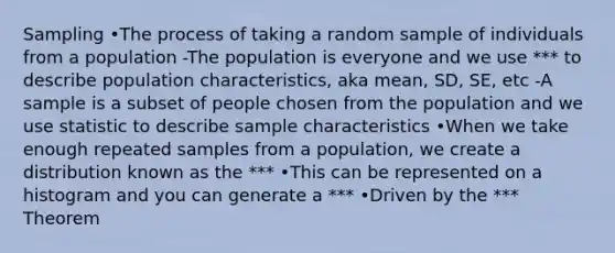 Sampling •The process of taking a random sample of individuals from a population -The population is everyone and we use *** to describe population characteristics, aka mean, SD, SE, etc -A sample is a subset of people chosen from the population and we use statistic to describe sample characteristics •When we take enough repeated samples from a population, we create a distribution known as the *** •This can be represented on a histogram and you can generate a *** •Driven by the *** Theorem