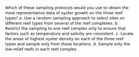 Which of these sampling protocols would you use to obtain the most representative data of oyster growth on the three reef types? a. Use a random sampling approach to select sites on different reef types from several of the reef complexes. b. Restrict the sampling to one reef complex only to ensure that factors such as temperature and salinity are consistent. c. Locate the areas of highest oyster density on each of the three reef types and sample only from those locations. d. Sample only the low-relief reefs in each reef complex