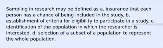 Sampling in research may be defined as a. insurance that each person has a chance of being included in the study. b. establishment of criteria for eligibility to participate in a study. c. identification of the population in which the researcher is interested. d. selection of a subset of a population to represent the whole population.