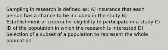 Sampling in research is defined as: A) Insurance that each person has a chance to be included in the study B) Establishment of criteria for eligibility to participate in a study C) ID of the population in which the research is interested D) Selection of a subset of a population to represent the whole population