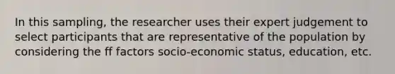 In this sampling, the researcher uses their expert judgement to select participants that are representative of the population by considering the ff factors socio-economic status, education, etc.