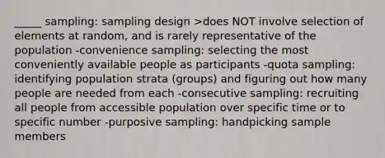 _____ sampling: sampling design >does NOT involve selection of elements at random, and is rarely representative of the population -convenience sampling: selecting the most conveniently available people as participants -quota sampling: identifying population strata (groups) and figuring out how many people are needed from each -consecutive sampling: recruiting all people from accessible population over specific time or to specific number -purposive sampling: handpicking sample members