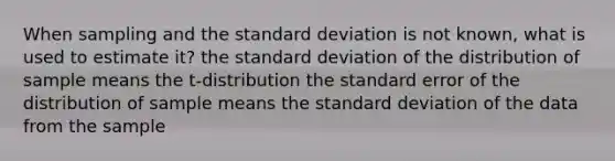 When sampling and the standard deviation is not known, what is used to estimate it? the standard deviation of the distribution of sample means the​ t-distribution the standard error of the distribution of sample means the standard deviation of the data from the sample