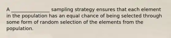 A ________________ sampling strategy ensures that each element in the population has an equal chance of being selected through some form of random selection of the elements from the population.