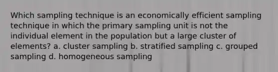 Which sampling technique is an economically efficient sampling technique in which the primary sampling unit is not the individual element in the population but a large cluster of elements? a. cluster sampling b. stratified sampling c. grouped sampling d. homogeneous sampling