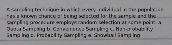 A sampling technique in which every individual in the population has a known chance of being selected for the sample and the sampling procedure employs random selection at some point. a. Quota Sampling b. Convenience Sampling c. Non-probability Sampling d. Probability Sampling e. Snowball Sampling