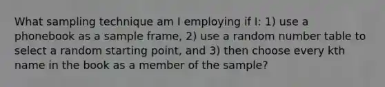 What sampling technique am I employing if I: 1) use a phonebook as a sample frame, 2) use a random number table to select a random starting point, and 3) then choose every kth name in the book as a member of the sample?