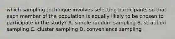 which sampling technique involves selecting participants so that each member of the population is equally likely to be chosen to participate in the study? A. simple random sampling B. stratified sampling C. cluster sampling D. convenience sampling