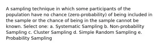 A sampling technique in which some participants of the population have no chance (zero-probability) of being included in the sample or the chance of being in the sample cannot be known. Select one: a. Systematic Sampling b. Non-probability Sampling c. Cluster Sampling d. Simple Random Sampling e. Probability Sampling