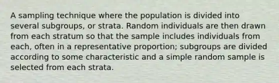 A sampling technique where the population is divided into several subgroups, or strata. Random individuals are then drawn from each stratum so that the sample includes individuals from each, often in a representative proportion; subgroups are divided according to some characteristic and a simple random sample is selected from each strata.