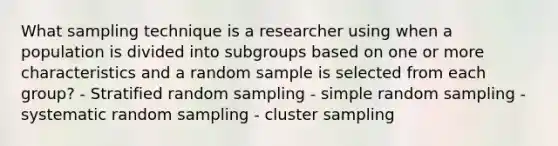 What sampling technique is a researcher using when a population is divided into subgroups based on one or more characteristics and a random sample is selected from each group? - Stratified random sampling - simple random sampling - systematic random sampling - cluster sampling