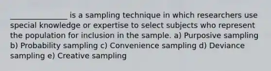 _______________ is a sampling technique in which researchers use special knowledge or expertise to select subjects who represent the population for inclusion in the sample. a) Purposive sampling b) Probability sampling c) Convenience sampling d) Deviance sampling e) Creative sampling