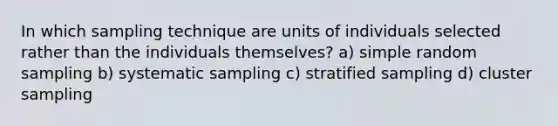 In which sampling technique are units of individuals selected rather than the individuals themselves? a) simple random sampling b) systematic sampling c) stratified sampling d) cluster sampling