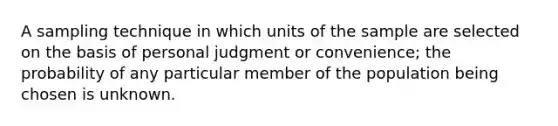 A sampling technique in which units of the sample are selected on the basis of personal judgment or convenience; the probability of any particular member of the population being chosen is unknown.