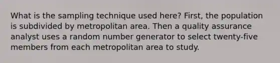 What is the sampling technique used here? First, the population is subdivided by metropolitan area. Then a quality assurance analyst uses a random number generator to select twenty-five members from each metropolitan area to study.