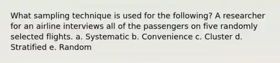 What sampling technique is used for the following? A researcher for an airline interviews all of the passengers on five randomly selected flights. a. Systematic b. Convenience c. Cluster d. Stratified e. Random