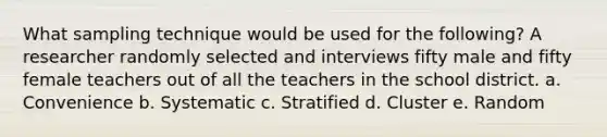 What sampling technique would be used for the following? A researcher randomly selected and interviews fifty male and fifty female teachers out of all the teachers in the school district. a. Convenience b. Systematic c. Stratified d. Cluster e. Random