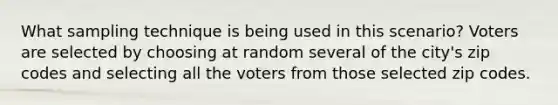 What sampling technique is being used in this scenario? Voters are selected by choosing at random several of the city's zip codes and selecting all the voters from those selected zip codes.