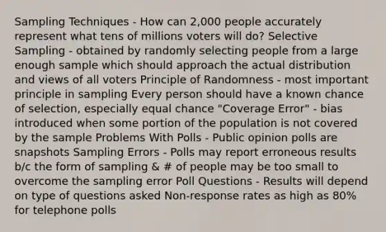 Sampling Techniques - How can 2,000 people accurately represent what tens of millions voters will do? Selective Sampling - obtained by randomly selecting people from a large enough sample which should approach the actual distribution and views of all voters Principle of Randomness - most important principle in sampling Every person should have a known chance of selection, especially equal chance "Coverage Error" - bias introduced when some portion of the population is not covered by the sample Problems With Polls - Public opinion polls are snapshots Sampling Errors - Polls may report erroneous results b/c the form of sampling & # of people may be too small to overcome the sampling error Poll Questions - Results will depend on type of questions asked Non-response rates as high as 80% for telephone polls