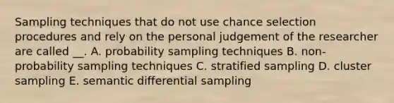 Sampling techniques that do not use chance selection procedures and rely on the personal judgement of the researcher are called __. A. probability sampling techniques B. non-probability sampling techniques C. stratified sampling D. cluster sampling E. semantic differential sampling