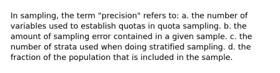 In sampling, the term "precision" refers to: a. the number of variables used to establish quotas in quota sampling. b. the amount of sampling error contained in a given sample. c. the number of strata used when doing stratified sampling. d. the fraction of the population that is included in the sample.