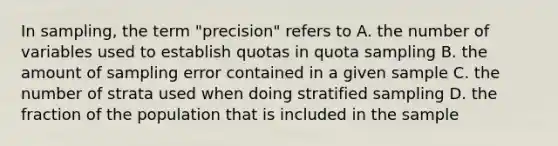 In sampling, the term "precision" refers to A. the number of variables used to establish quotas in quota sampling B. the amount of sampling error contained in a given sample C. the number of strata used when doing stratified sampling D. the fraction of the population that is included in the sample