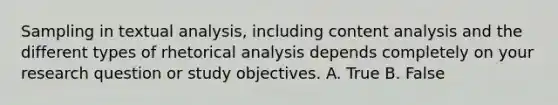 Sampling in textual analysis, including content analysis and the different types of rhetorical analysis depends completely on your research question or study objectives. A. True B. False