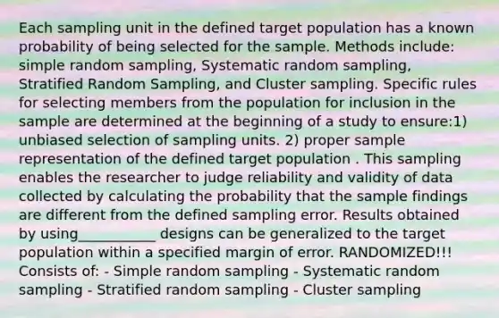 Each sampling unit in the defined target population has a known probability of being selected for the sample. Methods include: simple random sampling, Systematic random sampling, Stratified Random Sampling, and Cluster sampling. Specific rules for selecting members from the population for inclusion in the sample are determined at the beginning of a study to ensure:1) unbiased selection of sampling units. 2) proper sample representation of the defined target population . This sampling enables the researcher to judge reliability and validity of data collected by calculating the probability that the sample findings are different from the defined sampling error. Results obtained by using___________ designs can be generalized to the target population within a specified margin of error. RANDOMIZED!!! Consists of: - Simple random sampling - Systematic random sampling - Stratified random sampling - Cluster sampling