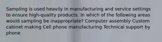 Sampling is used heavily in manufacturing and service settings to ensure high-quality products. In which of the following areas would sampling be inappropriate? Computer assembly Custom cabinet making Cell phone manufacturing Technical support by phone