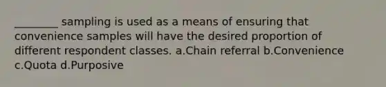 ________ sampling is used as a means of ensuring that convenience samples will have the desired proportion of different respondent classes. a.Chain referral b.Convenience c.Quota d.Purposive