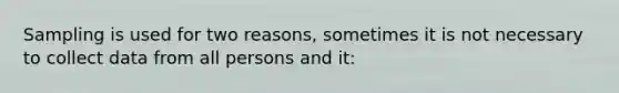 Sampling is used for two reasons, sometimes it is not necessary to collect data from all persons and it: