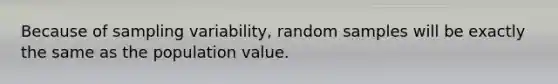 Because of sampling variability, random samples will be exactly the same as the population value.